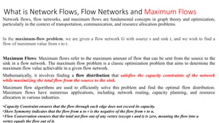 What is Network Flows, Flow Networks and Maximum Flows
Network flows, flow networks, and maximum flows are fundamental concepts in graph theory and optimization,
particularly in the context of transportation, communication, and resource allocation problems.
In the maximum-flow problem, we are given a flow network G with source s and sink t, and we wish to find a
flow of maximum value from s to t.
Maximum Flows: Maximum flows refer to the maximum amount of flow that can be sent from the source to the
sink in a flow network. The maximum flow problem is a classic optimization problem that aims to determine the
maximum flow value achievable in a given flow network.
Mathematically, it involves finding a flow distribution that satisfies the capacity constraints of the network
while maximizing the total flow from the source to the sink.
Maximum flow algorithms are used to efficiently solve this problem and find the optimal flow distribution.
Maximum flows have numerous applications, including network routing, capacity planning, and resource
allocation in various industries.
•Capacity Constraint ensures that the flow through each edge does not exceed its capacity.
•Skew Symmetry indicates that the flow from u to v is the negative of the flow from v to u.
•Flow Conservation ensures that the total net flow out of any vertex (except s and t) is zero, meaning the flow into a
vertex equals the flow out of it.
 