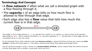 Terminology And Concepts
• A flow network if often what we call a directed graph with
a flow flowing through it.
• The capacity c of an edge tells us how much flow is
allowed to flow through that edge.
• Each edge also has a flow value that tells how much the
current flow is in that edge.
 