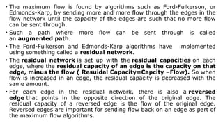 • The maximum flow is found by algorithms such as Ford-Fulkerson, or
Edmonds-Karp, by sending more and more flow through the edges in the
flow network until the capacity of the edges are such that no more flow
can be sent through.
• Such a path where more flow can be sent through is called
an augmented path.
• The Ford-Fulkerson and Edmonds-Karp algorithms have implemented
using something called a residual network.
• The residual network is set up with the residual capacities on each
edge, where the residual capacity of an edge is the capacity on that
edge, minus the flow ( Resuidal Capacity=Capcity –Flow). So when
flow is increased in an edge, the residual capacity is decreased with the
same amount.
• For each edge in the residual network, there is also a reversed
edge that points in the opposite direction of the original edge. The
residual capacity of a reversed edge is the flow of the original edge.
Reversed edges are important for sending flow back on an edge as part of
the maximum flow algorithms.
 