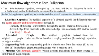 Maximum flow algorithms: Ford-Fulkerson
• The Ford-Fulkerson algorithm, developed by L.R. Ford and Dr. R. Fulkerson in 1956, is
a fundamental method for finding the maximum flow in a network.
Before delving into the algorithm, it's essential to define several key concepts for better comprehension:
1.Residual Capacity: The residual capacity of a directed edge is the difference between
the edge's capacity and the current flow through it.
(capacity of the edge - current flow through the edge)If there's a flow along a
directed edge from node u to v, the reversed edge has a capacity of 0, and we denote
it as f(v,u) = −f(u,v).
2.Residual Graph: The residual graph is derived from the
original graph with the distinction that it employs residual (Remaining) capacities
as edge capacities.
3. Augmenting Path: An augmenting path is a simple path from the source (S) to the
sink (T) in a residual graph, traversing edges with a capacity of 0.
4. Minimal Cut-Bottneck capacity, which decides maximum flow from source to
sink through augment path.
 