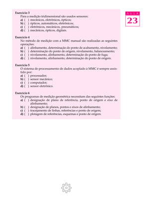 Exercício 3                                                                A U L A
   Para a medição tridimensional são usados sensores:
   a) ( ) mecânicos, eletrônicos, ópticos;
   b) ( ) ópticos, automáticos, eletrônicos;                               23
   c) ( ) eletrônicos, mecânicos, pneumáticos;
   d) ( ) mecânicos, ópticos, digitais.

Exercício 4
   No método de medição com a MMC manual são realizadas as seguintes
   operações:
   a) ( ) alinhamento, determinação do ponto de acabamento, nivelamento;
   b) ( ) determinação do ponto de origem, nivelamento, balanceamento;
   c) ( ) nivelamento, alinhamento, determinação do ponto de fuga;
   d) ( ) nivelamento, alinhamento, determinação do ponto de origem.

Exercício 5
   O sistema de processamento de dados acoplado à MMC é sempre assis-
   tido por:
   a) ( ) processador;
   b) ( ) sensor mecânico;
   c) ( ) computador;
   d) ( ) sensor eletrônico.

Exercício 6
   Os programas de medição geométrica necessitam das seguintes funções:
   a) ( ) designação de plano de referência, ponto de origem e eixo de
            alinhamento;
   b) ( ) designação de planos, pontos e eixos de alinhamento;
   c) ( ) tracejamento de linhas, referências e ponto de origem;
   d) ( ) plotagem de referências, esquemas e ponto de origem.
 