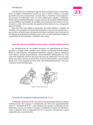 Introdução                                                                     A U L A

    O projeto de novas máquinas exige níveis de perfeição cada vez mais altos,
tanto no aspecto dimensional quanto no que se refere à forma e à posição           23
geométrica de seus componentes. Ao lado disso, a indústria vem incorporan-
do recursos de fabricação cada vez mais sofisticados, rápidos e eficientes.
Dentro dessa realidade dinâmica, surgiu a técnica de medição tridimensional,
que possibilitou um trabalho de medição antes impossível por meios conven-
cionais ou, então, feito somente com grande esforço técnico e/ou com grande
gasto de tempo.
    Esta aula tem como objetivo apresentar, de modo sintético, o método de
medição com a máquina de medir tridimensional e seus recursos periféricos, o
que revela a influência que tal maneira de efetuar medições vem exercendo na
verificação da qualidade da indústria atual, cada vez mais exigida para melhorar
a qualidade de seus produtos e diminuir seus custos.



    Especificação da qualidade dimensional - sentido tridimensional

    No detalhamento de um projeto mecânico, as especificações de forma,
tamanho e posição estão contidas num sistema coordenado tridimensional.
Entre as especificações, encontramos diâmetros, ângulos, alturas, distâncias
entre planos, posição perpendicular, concentricidade, alinhamento etc. Para
cada item requerido, deve-se procurar um meio de verificação. Por isso, para
medir uma peça, tornam-se necessários diversos instrumentos, o que natural-
mente leva a um acúmulo de erros, pois cada instrumento possui o seu erro,
conforme norma de fabricação.




    Conceito de medição tridimensional (X, Y, Z)

    A definição dimensional de uma peça é feita geometricamente no espaço
tridimensional. Esse espaço é caracterizado por três eixos perpendiculares
entre si - chamados X, Y, Z - e que definem um sistema coordenado de três
dimensões. Assim, um ponto no espaço é projetado no plano de referência,
onde se definem duas coordenadas (X, Y) e a terceira corresponde à altura
perpendicular a esse plano (Z).
 