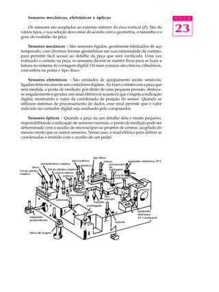 Sensores mecânicos, eletrônicos e ópticos                                      A U L A

    Os sensores são acoplados ao extremo inferior do eixo vertical (Z). São de
vários tipos, e sua seleção deve estar de acordo com a geometria, o tamanho e o    23
grau de exatidão da peça.

     Sensores mecânicos - São sensores rígidos, geralmente fabricados de aço
temperado, com diversas formas geométricas em sua extremidade de contato,
para permitir fácil acesso ao detalhe da peça que será verificada. Uma vez
realizado o contato na peça, os sensores devem se manter fixos para se fazer a
leitura no sistema de contagem digital. Os mais comuns são cônicos, cilíndricos,
com esfera na ponta e tipo disco.

     Sensores eletrônicos - São unidades de apalpamento muito sensíveis,
ligadas eletronicamente aos contadores digitais. Ao fazer contato com a peça que
será medida, a ponta de medição, por efeito de uma pequena pressão, desloca-
se angularmente e produz um sinal elétrico (e acústico) que congela a indicação
digital, mostrando o valor da coordenada de posição do sensor. Quando se
utilizam sistemas de processamento de dados, esse sinal permite que o valor
indicado no contador digital seja analisado pelo computador.

    Sensores ópticos - Quando a peça ou um detalhe dela é muito pequeno,
impossibilitando a utilização de sensores normais, o ponto de medição pode ser
determinado com o auxílio de microscópio ou projetor de centrar, acoplado do
mesmo modo que os outros sensores. Nesse caso, o sinal elétrico para definir as
coordenadas é emitido com o auxílio de um pedal.
 