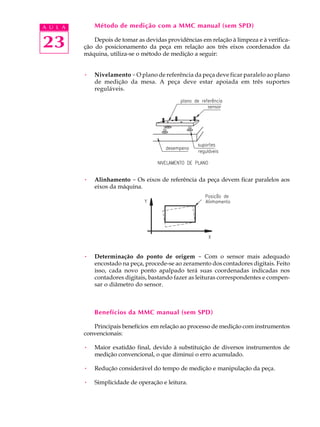 A U L A       Método de medição com a MMC manual (sem SPD)


23            Depois de tomar as devidas providências em relação à limpeza e à verifica-
          ção do posicionamento da peça em relação aos três eixos coordenados da
          máquina, utiliza-se o método de medição a seguir:


          ·   Nivelamento - O plano de referência da peça deve ficar paralelo ao plano
              de medição da mesa. A peça deve estar apoiada em três suportes
              reguláveis.




          ·   Alinhamento - Os eixos de referência da peça devem ficar paralelos aos
              eixos da máquina.




          ·   Determinação do ponto de origem - Com o sensor mais adequado
              encostado na peça, procede-se ao zeramento dos contadores digitais. Feito
              isso, cada novo ponto apalpado terá suas coordenadas indicadas nos
              contadores digitais, bastando fazer as leituras correspondentes e compen-
              sar o diâmetro do sensor.



              Benefícios da MMC manual (sem SPD)

             Principais benefícios em relação ao processo de medição com instrumentos
          convencionais:

          ·   Maior exatidão final, devido à substituição de diversos instrumentos de
              medição convencional, o que diminui o erro acumulado.

          ·   Redução considerável do tempo de medição e manipulação da peça.

          ·   Simplicidade de operação e leitura.
 