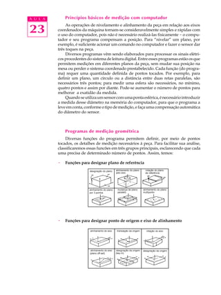 A U L A       Princípios básicos de medição com computador


23
               As operações de nivelamento e alinhamento da peça em relação aos eixos
          coordenados da máquina tornam-se consideravelmente simples e rápidas com
          o uso do computador, pois não é necessário realizá-las fisicamente - o compu-
          tador e seu programa compensam a posição. Para “nivelar” um plano, por
          exemplo, é suficiente acionar um comando no computador e fazer o sensor dar
          três toques na peça.
               Diversos programas vêm sendo elaborados para processar os sinais elétri-
          cos procedentes do sistema de leitura digital. Entre esses programas estão os que
          permitem medições em diferentes planos da peça, sem mudar sua posição na
          mesa ou perder o sistema coordenado prestabelecido. Cada função (do progra-
          ma) requer uma quantidade definida de pontos tocados. Por exemplo, para
          definir um plano, um círculo ou a distância entre duas retas paralelas, são
          necessários três pontos; para medir uma esfera são necessários, no mínimo,
          quatro pontos e assim por diante. Pode-se aumentar o número de pontos para
          melhorar a exatidão da medida.
               Quando se utiliza um sensor com uma ponta esférica, é necessário introduzir
          a medida desse diâmetro na memória do computador, para que o programa a
          leve em conta, conforme o tipo de medição, e faça uma compensação automática
          do diâmetro do sensor.



              Programas de medição geométrica
              Diversas funções do programa permitem definir, por meio de pontos
          tocados, os detalhes de medição necessários à peça. Para facilitar sua análise,
          classificaremos essas funcões em três grupos principais, esclarecendo que cada
          uma precisa de determinado número de pontos. Assim, temos:

          ·   Funções para designar plano de referência




          ·   Funções para designar ponto de origem e eixo de alinhamento
 