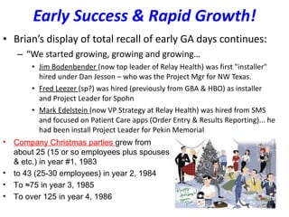 Early Success & Rapid Growth! Brian’s display of total recall of early GA days continues: “ We started growing, growing and growing… Jim Bodenbender  (now top leader of Relay Health) was first "installer" hired under Dan Jesson – who was the Project Mgr for NW Texas.  Fred Leezer  (sp?) was hired (previously from GBA & HBO) as installer and Project Leader for Spohn Mark Edelstein  (now VP Strategy at Relay Health) was hired from SMS and focused on Patient Care apps (Order Entry & Results Reporting)... he had been install Project Leader for Pekin Memorial Company Christmas parties  grew from about 25 (15 or so employees plus spouses & etc.) in year #1, 1983 to 43 (25-30 employees) in year 2, 1984  To ≈75 in year 3, 1985 To over 125 in year 4, 1986 