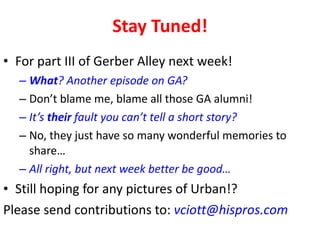 Stay Tuned! For part III of Gerber Alley next week! What ? Another episode on GA? Don’t blame me, blame all those GA alumni! It’s  their  fault you can’t tell a short story? No, they just have so many wonderful memories to share… All right, but next week better be good… Still hoping for any pictures of Urban!? Please send contributions to:  [email_address] 