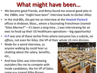 What might have been… We became good friends, and Betsy found me several good jobs in the 1980s; one “might have been” interview leads to Gerber-Alley: In the mid-80s, she got me an interview at the  Hewlett-Packard  offices in Andover, Mass., where a fascinating Frenchman (named “Giles Merme?” – it’s been a  long  time...) was interviewing for an exec to head up their US Healthcare operations – big opportunity! H-P  was one of those techie firms where everyone has a cubicle,  no offices , not even for Giles, the VP of their whole US mini division. Made for a weird interview, as anyone walking by could hear us chatting about the salary, benefits, etc., And how Giles was interviewing outsiders like me to compete with inside candidates, like his VP of Sales, some guy named Mike Brown… 