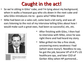 Caught in the act! So we’re sitting in Giles’ cube, and I’m lying about my background, when in walks a heavyset guy who sits down in the next cube and who Giles introduces me to - guess who? Mike Brown! Mike had been on a sales call, came back a bit early, and was all ears listening to the rest of my interview telling Giles about how I would make such a great exec, had been so successful, etc, etc. After finishing with Giles, I then had to interview with Mike, since he was right there and had heard my story. Mike grilled me like a fine steak, uncovering every weakness I had (which were many!). Needless to say, he got the job, became VP of H-P’s US healthcare ops, and later CEO of Gerber Alley when HP partnered… 