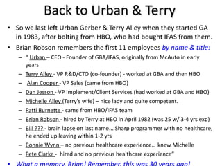 Back to Urban & Terry So we last left Urban Gerber & Terry Alley when they started GA in 1983, after bolting from HBO, who had bought IFAS from them. Brian Robson remembers the first 11 employees  by name & title: “  Urban  – CEO - Founder of GBA/IFAS, originally from McAuto in early years Terry Alley  - VP R&D/CTO (co-founder) - worked at GBA and then HBO Alan Cooper  - VP Sales (came from HBO)  Dan Jesson  - VP Implement/Client Services (had worked at GBA and HBO) Michelle Alley  (Terry's wife) – nice lady and quite competent.   Patti Burnette  - came from HBO/IFAS team Brian Robson  - hired by Terry at HBO in April 1982 (was 25 w/ 3-4 yrs exp) Bill ???  - brain lapse on last name... Sharp programmer with no healthcare, he ended up leaving within 1-2 yrs Bonnie Wynn  – no previous healthcare experience..  knew Michelle Pete Clarke  -  hired and no previous healthcare experience” What a memory, Brian! Remember, this was 30 years ago! 
