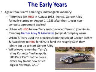 The Early Years Again from Brian’s amazingly indefatigable memory: “ Terry had left  HBO  in August 1982 - hence, Gerber Alley formally started on August 1, 1983 after their 1 year non-compete agreement expired Urban left  HBO  before Terry and convinced Terry to join him in founding  Gerber Alley & Associates  (original company name) Urban & Terry used the proceeds from the sale of Gerber Brehm & Associates to  HBO  for IFAS to fund the roughly $1M they jointly put up to start Gerber Alley -  Will always remember Terry's shiny Corvette “Indianapolis 500 Pace Car” that he drove every day to our new office digs in Norcross, GA…” 