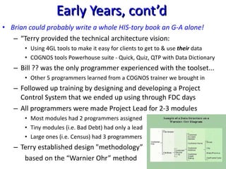 Early Years, cont’d Brian could probably write a whole HIS-tory book an G-A alone! “ Terry provided the technical architecture vision: Using 4GL tools to make it easy for clients to get to & use  their  data COGNOS tools Powerhouse suite - Quick, Quiz, QTP with Data Dictionary Bill ?? was the only programmer experienced with the toolset... Other 5 programmers learned from a COGNOS trainer we brought in Followed up training by designing and developing a Project Control System that we ended up using through FDC days All programmers were made Project Lead for 2-3 modules Most modules had 2 programmers assigned Tiny modules (i.e. Bad Debt) had only a lead Large ones (i.e. Census) had 3 programmers Terry established design "methodology” based on the “Warnier Ohr” method 