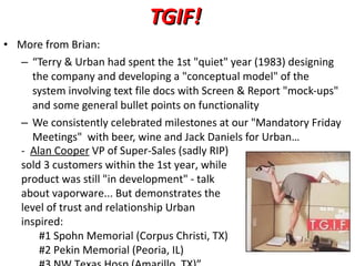 TGIF! More from Brian: “ Terry & Urban had spent the 1st "quiet" year (1983) designing the company and developing a "conceptual model" of the system involving text file docs with Screen & Report "mock-ups" and some general bullet points on functionality We consistently celebrated milestones at our "Mandatory Friday Meetings"  with beer, wine and Jack Daniels for Urban…  -  Alan Cooper  VP of Super-Sales (sadly RIP) sold 3 customers within the 1st year, while product was still "in development" - talk about vaporware... But demonstrates the level of trust and relationship Urban inspired: #1 Spohn Memorial (Corpus Christi, TX) #2 Pekin Memorial (Peoria, IL) #3 NW Texas Hosp (Amarillo, TX)” 