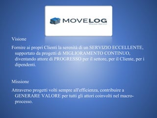 Visione
Fornire ai propri Clienti la serenità di un SERVIZIO ECCELLENTE,
supportato da progetti di MIGLIORAMENTO CONTINUO,
diventando attore di PROGRESSO per il settore, per il Cliente, per i
dipendenti.
Missione
Attraverso progetti volti sempre all'efficienza, contribuire a
GENERARE VALORE per tutti gli attori coinvolti nel macro-
processo.
 