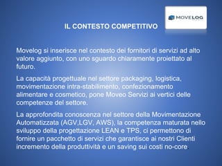 IL CONTESTO COMPETITIVO
Movelog si inserisce nel contesto dei fornitori di servizi ad alto
valore aggiunto, con uno sguardo chiaramente proiettato al
futuro.
La capacità progettuale nel settore packaging, logistica,
movimentazione intra-stabilimento, confezionamento
alimentare e cosmetico, pone Moveo Servizi ai vertici delle
competenze del settore.
La approfondita conoscenza nel settore della Movimentazione
Automatizzata (AGV,LGV, AWS), la competenza maturata nello
sviluppo della progettazione LEAN e TPS, ci permettono di
fornire un pacchetto di servizi che garantisce ai nostri Clienti
incremento della produttività e un saving sui costi no-core.
 