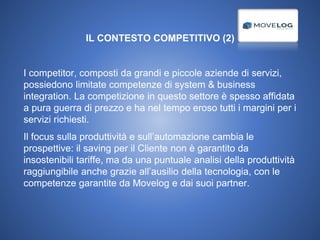 IL CONTESTO COMPETITIVO (2)
I competitor, composti da grandi e piccole aziende di servizi,
possiedono limitate competenze di system & business
integration. La competizione in questo settore è spesso affidata
a pura guerra di prezzo e ha nel tempo eroso tutti i margini per i
servizi richiesti.
Il focus sulla produttività e sull’automazione cambia le
prospettive: il saving per il Cliente non è garantito da
insostenibili tariffe, ma da una puntuale analisi della produttività
raggiungibile anche grazie all’ausilio della tecnologia, con le
competenze garantite da Movelog e dai suoi partner.
 