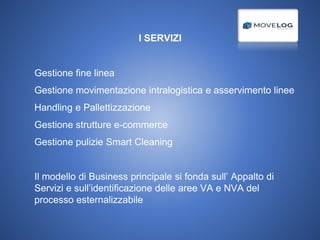 I SERVIZI
- Gestione fine linea
- Gestione movimentazione intralogistica e asservimento linee
- Handling e Pallettizzazione
- Gestione strutture e-commerce
- Gestione pulizie Smart Cleaning
- Il modello di Business principale si fonda sull’ Appalto di
Servizi e sull’identificazione delle aree VA e NVA del
processo esternalizzabile
 