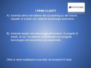 I PRIMI CLIENTI
A) Azienda attiva nel settore del co-packing su alti volumi.
Appalto di pulizie con sistema lavasciuga autonomo.
B) Azienda leader nel settore agroalimentare: 6 progetti di
AaaS, di cui 1 in stesura contrattuale con progetto
tecnologico ed economico pre-approvato.
Oltre a varie installazioni previste nei prossimi 6 mesi.
 