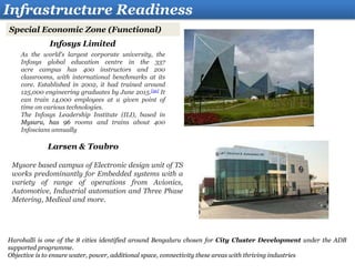 Infrastructure Readiness
Special Economic Zone (Functional)
Infosys Limited
As the world's largest corporate university, the
Infosys global education centre in the 337
acre campus has 400 instructors and 200
classrooms, with international benchmarks at its
core. Established in 2002, it had trained around
125,000 engineering graduates by June 2015.[52] It
can train 14,000 employees at a given point of
time on various technologies.
The Infosys Leadership Institute (ILI), based in
Mysuru, has 96 rooms and trains about 400
Infoscians annually
Larsen & Toubro
Mysore based campus of Electronic design unit of TS
works predominantly for Embedded systems with a
variety of range of operations from Avionics,
Automotive, Industrial automation and Three Phase
Metering, Medical and more.
Harohalli is one of the 8 cities identified around Bengaluru chosen for City Cluster Development under the ADB
supported programme.
Objective is to ensure water, power, additional space, connectivity these areas with thriving industries
 