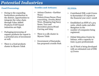 Food Processing:
• Owing to the expanding
horticulture production in
the district, opportunities to
integrate the value chain
through Value Added
Products (VAP) based
industries are high.
• Packaging/processing of
organic products for export is
a potential area of investment
as well.
• There is a food products
cluster in Mysore Taluk
Potential Industries
Textiles and Artisans:
• Artisan Clusters –Earthier
Ware/
Pottery,Grass/Soraw Floor
concerning, Jewelry,Metal
Ware, Shopping bag/fancy
Items, Toys and
decoration pieces,Wood
Carving and Inlay
• There is a silk cluster in
Mysore Taluk
• Government of Karnataka
has proposed a textile Park
IT/ITES:
• Contributed INR 1,056 Crores
to Karnataka’s IT exports in
the financial year 2007–2008
• Established an STPI of 1,374
units, which ranks 2nd after
Bangalore in the
• number of companies being
registered.
• Global Education Centre by
Infosys, with a capacity to
train 13,500 professionals
• An IT Park is being developed
with an estimated cost of INR
15 Crores
 
