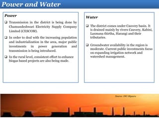 Water
 The district comes under Cauvery basin. It
is drained mainly by rivers Cauvery, Kabini,
Laxmana thirtha, Harangi and their
tributaries.
 Groundwater availability in the region is
moderate. Current public investments focus
on expanding irrigation network and
watershed management.
Power
 Transmission in the district is being done by
Chamundeshwari Electricity Supply Company
Limited (CESCOM).
 In order to deal with the increasing population
and industrialization in the area, major public
investments in power generation and
transmission is being introduced.
 In the rural level, consistent effort to enhance
biogas based projects are also being made.
Power and Water
Source: DIC-Mysuru
 