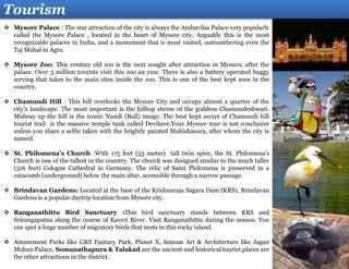 Tourism
 Mysore Palace : The star attraction of the city is always the Ambavilas Palace very popularly
called the Mysore Palace , located in the heart of Mysore city. Arguably this is the most
recognizable palaces in India, and a monument that is most visited, outnumbering even the
Taj Mahal in Agra.
 Mysore Zoo: This century old zoo is the next sought after attraction in Mysuru, after the
palace. Over 3 million tourists visit this zoo an year. There is also a battery operated buggy
serving that takes to the main sites inside the zoo. This is one of the best kept zoos in the
country.
 Chamundi Hill : This hill overlooks the Mysore City and occupy almost a quarter of the
city's landscape. The most important is the hilltop shrine of the goddess Chamundeshwari.
Midway up the hill is the iconic Nandi (Bull) image. The best kept secret of Chamundi hill
tourist trail is the massive temple tank called Devikere.Your Mysore tour is not conclusive
unless you share a selfie taken with the brightly painted Mahishasura, after whom the city is
named.
 St. Philomena's Church :With 175 feet (53 meter) tall twin spire, the St. Philomena's
Church is one of the tallest in the country. The church was designed similar to the much taller
(516 feet) Cologne Cathedral in Germany. The relic of Saint Philomena is preserved in a
catacomb (underground) below the main altar, accessible through a narrow passage.
 Brindavan Gardens: Located at the base of the Krishnaraja Sagara Dam (KRS), Brindavan
Gardens is a popular daytrip location from Mysore city.
 Ranganathittu Bird Sanctuary :This bird sanctuary stands between KRS and
Srirangapatna along the course of Kaveri River. Visit Ranganathittu during the season. You
can spot a huge number of migratory birds that nests in this rocky island.
 Amusement Parks like GRS Fantacy Park, Planet X, famous Art & Architecture like Jagan
Mohan Palace, Somanathapura & Talakad are the ancient and historical tourist places are
the other attractions in the district.
 