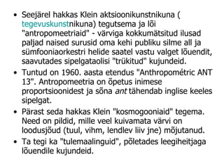 Seejärel hakkas Klein aktsioonikunstnikuna ( tegevuskunst nikuna) tegutsema ja lõi "antropomeetriaid" - värviga kokkumätsitud ilusad paljad naised surusid oma kehi publiku silme all ja sümfooniaorkestri helide saatel vastu valget lõuendit, saavutades sipelgataolisi "trükitud" kujundeid.  Tuntud on 1960. aasta etendus "Anthropométric ANT 13". Antropomeetria on õpetus inimese proportsioonidest ja sõna  ant  tähendab inglise keeles sipelgat.  Pärast seda hakkas Klein "kosmogooniaid" tegema. Need on pildid, mille veel kuivamata värvi on loodusjõud (tuul, vihm, lendlev liiv jne) mõjutanud.  Ta tegi ka "tulemaalinguid", põletades leegiheitjaga lõuendile kujundeid. 