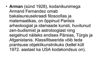 Arman  (sünd 1928), kodanikunimega Armand Fernandez omab bakalaureusekraadi filosoofias ja matemaatikas, on õppinud Pariisis arheoloogiat ja idamaade kunsti, huvitunud zen-budismist ja astroloogiast ning seigelnud näiteks endises Pärsias, Türgis ja Afganistanis. Klassifitseerida võib teda prantsuse objektikunstnikuks (kellel küll 1972. aastast ka USA kodakondsus on).  