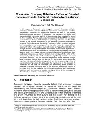 International Review of Business Research Papers
                             Volume 6. Number 4. September 2010. Pp. 279 – 294

    Consumers’ Shopping Behaviour Pattern on Selected
    Consumer Goods: Empirical Evidence from Malaysian
                      Consumers

                        Oriah Akir1 and Md. Nor Othman2
       In this paper, a framework which integrates several dimensions affecting
       consumer decision making (attributes importance, demographic variables,
       interpersonal influence) and repurchase intention as well as the possible
       relationship among variables is developed. The framework is tested using
       standard multiple regression analysis to determine the linear relationship among
       all these variables. A cross-sectional survey was conducted and 1000 consumers
       were interviewed through mall intercept of which only 500 were useable for the
       analysis of the findings. The results of this research support the complexity of
       consumer buying behaviour. Consumers’ preference differs on which attributes
       they emphasize more as compared to the others and the issue of how
       significantly others influence their buying decisions and repurchase intention. The
       findings revealed that purchasing high involvement products was regarded as a
       very important decision in comparison to purchasing low involvement products.
       Second, quality, price, brand name and product information had significant direct
       relationship on repurchase intention for high involvement products. While for low
       involvement products, price and brand name significantly predict consumers’
       repurchase intention. Third, the influence of significant others (spouses, siblings,
       family members, friends, and the like) did not significantly affect repurchase
       intention regardless of whether the products are low involvement products or
       high involvement products. In conclusion, the implications of this research: 1)
       contributes to the body of knowledge and exploratory model building on
       consumer purchase behaviour; and 2) the research model will provide an
       important input to the marketing decision-making process and management
       decision, such as marketers, product managers and/or brand managers to
       streamline their marketing plan and strategies.

Field of Research: Marketing and Consumer Behaviour

1.     Introduction
Consumer behaviour theorists generally believe that consumer behaviour
theories can be applied globally but consumer preferences and tastes are
influenced by their cultural background (Schutte and Ciarlante, 1998). Therefore,
marketers and business practitioners have to recognize that consumers‟ attitudes
and beliefs, preferences, needs and tastes towards certain products or services
are greatly influenced by their culture and the society they belong to. For
instance, consumers in other parts of the globe may consider price as the most
important determinant in their decision to buy food items, whereas, in others,
they may consider quality as the most important factor that may affect their
1
 Faculty of Business Management, University of Technology MARA, Sarawak, Malaysia
 oriah@sarawak.uitm.edu.my
2
 Faculty of Business and Accountancy, University of Malaya, Kuala Lumpur, Malaysia
 mohdnor@um.edu.my
 