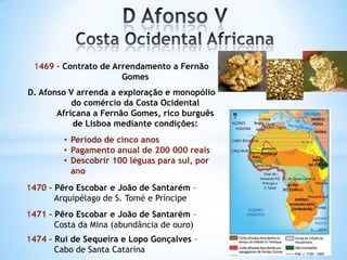 1469 - Contrato de Arrendamento a Fernão
Gomes
D. Afonso V arrenda a exploração e monopólio
do comércio da Costa Ocidental
Africana a Fernão Gomes, rico burguês
de Lisboa mediante condições:
• Período de cinco anos
• Pagamento anual de 200 000 reais
• Descobrir 100 léguas para sul, por
ano
1470 - Pêro Escobar e João de Santarém –
Arquipélago de S. Tomé e Príncipe
1471 - Pêro Escobar e João de Santarém –
Costa da Mina (abundância de ouro)
1474 - Rui de Sequeira e Lopo Gonçalves –
Cabo de Santa Catarina

 