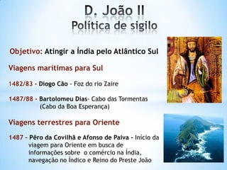 Objetivo: Atingir a Índia pelo Atlântico Sul
Viagens marítimas para Sul
1482/83 - Diogo Cão - Foz do rio Zaire
1487/88 – Bartolomeu Dias- Cabo das Tormentas
(Cabo da Boa Esperança)

Viagens terrestres para Oriente
1487 – Pêro da Covilhã e Afonso de Paiva – Início da
viagem para Oriente em busca de
informações sobre o comércio na Índia,
navegação no Índico e Reino do Preste João

 