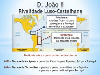Problema:
Antilhas ficam na zona
portuguesa e Portugal
reivindica a sua posse.
Diferença:
Brasil não está incluído
na proposta inícial

Rivalidade sobre a posse das terras descobertas

1479 – Tratado de Alcáçovas – posse das Canárias para Espanha, Sul para Portugal
1494 – Tratado de Tordesilhas – garante a posse das Antilhas para Espanha
- garante a posse do Brasil para Portugal

 
