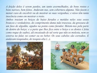 A feição deles é serem pardos, um tanto avermelhados, de bons rostos e
bons narizes, bem feitos. Andavam nus, sem cobertura alguma. Não fazem o
menor caso de encobrir ou de mostrar as suas vergonhas; e nisso têm tanta
inocência como em mostrar o rosto.
Ambos traziam os beiços de baixo furados e metidos neles seus ossos
brancos e verdadeiros, do comprimento duma mão travessa, da grossura de
um fuso de algodão, agudos na ponta como furador. Metem-nos pela parte
de dentro do beiço; e a parte que lhes fica entre o beiço e os dentes é feita
como roque de xadrez, ali encaixado de tal sorte que não os molesta, nem os
estorva no falar, no comer ou no beber. Os seus cabelos são corredios. E
andavam tosquiados, de tosquia alta (...).

 