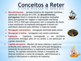 Conceitos a Reter
 Descobrimentos - período histórico de expansão marítima,
sobretudo nos séculos XV e XVI. Os descobrimentos
portugueses foram o conjunto de conquistas realizadas
pelos portugueses em viagens e explorações marítimas
entre 1415 e 1543 que começaram com a conquista de Ceuta
e que resultaram na expansão portuguesa e deram um
contributo essencial para delinear o mapa do mundo
 Navegação astronómica – navegação orientada pelos astros
 Navegação à bolina – navegação com ventos contrários.
 Capitania – Capitania corresponde a um território
ultramarino entregue pelo rei ou senhor a um particular (o
capitão-donatário)


Capitão-donatário – Membro da baixa nobreza a quem era
atribuída uma capitania, tinha como principal obrigação a
promoção do povoamento e a exploração económica da
mesma. Os capitães-donatários tinham o monopólio de
diversos produtos e meios de produção, administravam a
justiça e efectuavam a cobrança de impostos.

 