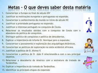 Metas – O que deves saber desta matéria
1. Caracterizar a Europa no final do século XIV
2. Justificar as motivações europeias e portuguesas na expansão.
3. Caracterizar o conhecimento do mundo no início do século XV.
4. Justificar a prioridade portuguesa na expansão.

5. Justificar o interesse português na conquista de Ceuta.
6. Relacionar os resultados obtidos com a conquista de Ceuta com o
abandono da política de conquistas.
7. Distinguir política de conquistas e política de descobertas.
8. Explicar a importância do Infante D. Henrique para a expansão.

9. Caracterizar o povoamento e exploração dos arquipélagos Atlânticos.
10. Caracterizar as políticas de exploração na costa ocidental africana.
11. Justificar a política de D. Afonso V.
12. Caracterizar a política de D. João II relacionando-a com o seu principal
objetivo.

13. Relacionar a descoberta da América com a assinatura do tratado de
Tordesilhas.
14. Explicar a importância do tratado de Tordesilhas
15. Identificar as principais etapas da expansão

 