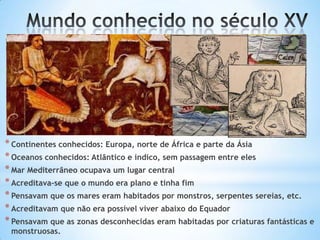 * Continentes conhecidos: Europa, norte de África e parte da Ásia
* Oceanos conhecidos: Atlântico e índico, sem passagem entre eles
* Mar Mediterrâneo ocupava um lugar central
* Acreditava-se que o mundo era plano e tinha fim
* Pensavam que os mares eram habitados por monstros, serpentes sereias, etc.
* Acreditavam que não era possível viver abaixo do Equador
* Pensavam que as zonas desconhecidas eram habitadas por criaturas fantásticas e
monstruosas.

 