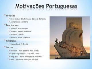 * Políticas
•
•

Necessidade de afirmação da nova disnastia
Aumento do território

* Económicas
•
•
•
•

Acesso a mão-de-obra
Acesso a metais preciosos
Acesso a cereais
Acesso a novos produtos

* Religiosas
•

Expansão da fé Cristã

* Sociais
•
•
•
•

Nobreza – mais poder e mais terras

Clero - expansão da fé e mais terras
Burguesia – novos mercados e produtos
Povo – Melhores condições de vida

 