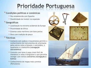 * Condições políticas e conómicas
•
•

Paz estabelecida com Espanha
Possibilidade de investir na expansão

* Geográficas
•
•
•
•

Localização no extremo ocidental da Europa
Proximidade de África
Extensa costa marítima com bons portos
Povo com tradição de pesca

* Técnicas
•

Contacto com judeus e muçulmanos permite o
conhecimento de instrumentos de orientação
pelos astros como a bússola, o astrolábio, o
quadrante e a balestilha (navegação
astronómica)

•

Caravela com leme à popa (mais fácil de
manobrar) e velas triangulares o que permitia
navegar com ventos contrários (navegação á
bolina)

•

Conhecimento de mapas mais corretos
(Portulanos)

 