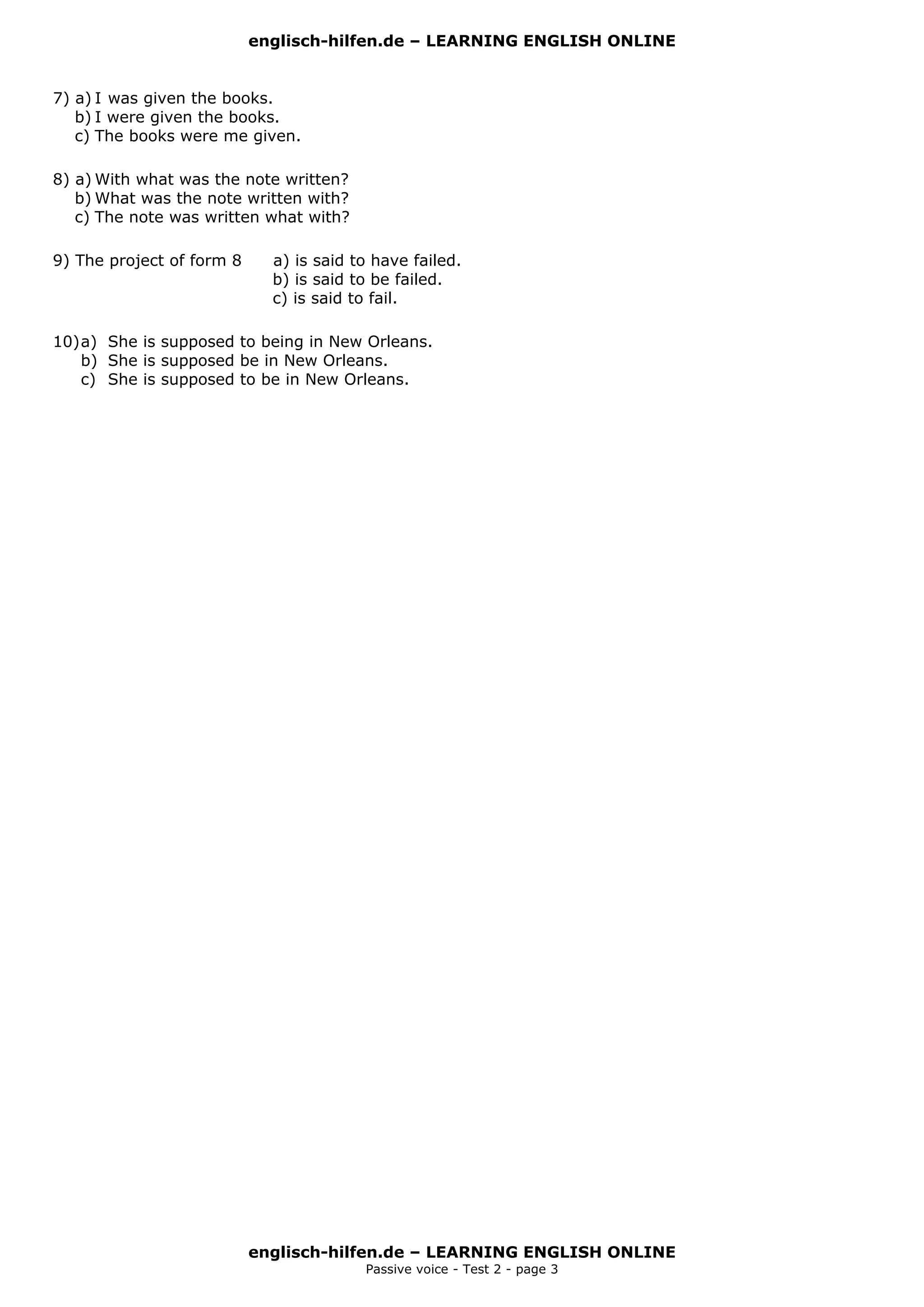 englisch-hilfen.de – LEARNING ENGLISH ONLINE


7) a) I was given the books.
   b) I were given the books.
   c) The books were me given.

8) a) With what was the note written?
   b) What was the note written with?
   c) The note was written what with?

9) The project of form 8     a) is said to have failed.
                             b) is said to be failed.
                             c) is said to fail.

10) a) She is supposed to being in New Orleans.
    b) She is supposed be in New Orleans.
    c) She is supposed to be in New Orleans.




                           englisch-hilfen.de – LEARNING ENGLISH ONLINE
                                         Passive voice - Test 2 - page 3
 