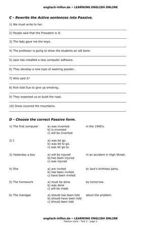 englisch-hilfen.de – LEARNING ENGLISH ONLINE


C - Rewrite the Active sentences into Passive.

1) We must write to her.
____________________________________________________________________
2) People said that the President is ill.
____________________________________________________________________
3) The lady gave me the keys.
____________________________________________________________________
4) The professor is going to show the students an old bone.
____________________________________________________________________
5) Jack has installed a new computer software.
____________________________________________________________________
6) They develop a new type of washing powder.
____________________________________________________________________
7) Who said it?
____________________________________________________________________
8) Rick told Sue to give up smoking.
____________________________________________________________________
9) They expected us to build the road.
____________________________________________________________________
10) Snow covered the mountains.
____________________________________________________________________


D - Choose the correct Passive form.

1) The first computer         a) was invented                   in the 1940's.
                              b) is invented
                              c) will be invented

2) I                          a) was let go.
                              b) was let to go.
                              c) was let go to.

3) Yesterday a boy            a) will be injured                in an accident in High Street.
                              b) has been injured
                              c) was injured

4) She                        a) are invited                    to Jack's birthday party.
                              b) has been invited
                              c) have been invited

5) The homework               a) must be done                   by tomorrow.
                              b) was done
                              c) will be made

6) The manager                a) should has been told           about the problem.
                              b) should have been told
                              c) should been told




                           englisch-hilfen.de – LEARNING ENGLISH ONLINE
                                            Passive voice - Test 2 - page 2
 