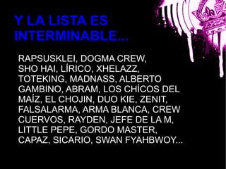 Y LA LISTA ES
INTERMINABLE...
RAPSUSKLEI, DOGMA CREW,
SHO HAI, LÍRICO, XHELAZZ,
TOTEKING, MADNASS, ALBERTO
GAMBINO, ABRAM, LOSbla CHÍCOS DEL
MAÍZ, EL CHOJIN, DUO KIE, ZENIT,
FALSALARMA, ARMA BLANCA, CREW
CUERVOS, RAYDEN, JEFE DE LA M,
LITTLE PEPE, GORDO MASTER,
CAPAZ, SICARIO, SWAN FYAHBWOY...
 