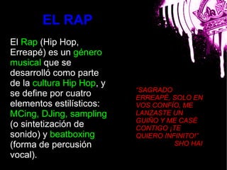 EL RAP
El Rap (Hip Hop,
Erreapé) es un género
musical que se
desarrolló como parte
de la cultura Hip Hop, y bla
                               “SAGRADO
se define por cuatro           ERREAPÉ, SOLO EN
elementos estilísticos:        VOS CONFÍO, ME
MCing, DJing, sampling         LANZASTE UN
                               GUIÑO Y ME CASÉ
(o sintetización de            CONTIGO ¡TE
sonido) y beatboxing           QUIERO INFINITO!”
(forma de percusión                      SHO HAI
vocal).
 