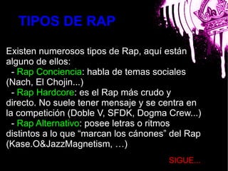 TIPOS DE RAP

Existen numerosos tipos de Rap, aquí están
alguno de ellos:
  - Rap Conciencia: habla de temas sociales
(Nach, El Chojin...)      bla
  - Rap Hardcore: es el Rap más crudo y
directo. No suele tener mensaje y se centra en
la competición (Doble V, SFDK, Dogma Crew...)
  - Rap Alternativo: posee letras o ritmos
distintos a lo que “marcan los cánones” del Rap
(Kase.O&JazzMagnetism, …)
                                       SIGUE...
 