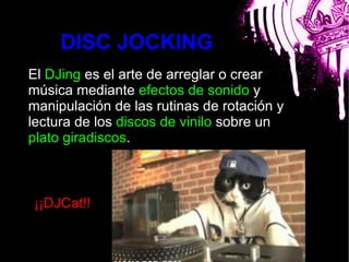 DISC JOCKING
El DJing es el arte de arreglar o crear
música mediante efectos de sonido y
manipulación de las rutinas de rotación y
lectura de los discos de vinilo sobre un
plato giradiscos.      bla




¡¡DJCat!!
 