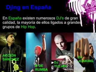 Djing en España
En España existen numerosos DJ's de gran
calidad, la mayoría de ellos ligados a grandes
grupos de Hip Hop.

                         bla



ACCIÓN
                                            DJ
SÁNCHEZ
                               DJ           JOAKING
                   R DE        YULIAN
                   RUMBA
 