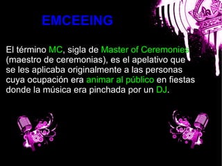 EMCEEING

El término MC, sigla de Master of Ceremonies
(maestro de ceremonias), es el apelativo que
se les aplicaba originalmente a las personas
cuya ocupación era animar al público en fiestas
                         bla
donde la música era pinchada por un DJ.
 
