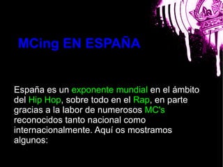 MCing EN ESPAÑA

                        bla
España es un exponente mundial en el ámbito
del Hip Hop, sobre todo en el Rap, en parte
gracias a la labor de numerosos MC's
reconocidos tanto nacional como
internacionalmente. Aquí os mostramos
algunos:
 