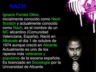 NACH
Ignacio Fornés Olmo,
inicialmente conocido como Nach
Scratch y actualmente conocido
como Nach, es el nombre de un
MC alicantino (Comunidad
                         bla
Valenciana, España). Nació en
Albacete el día 1 de octubre de
1974 aunque creció en Alicante.
Actualmente es uno de los
raperos más veteranos y
populares de la escena española.
Es licenciado en Sociología por la
Universidad de Alicante
 