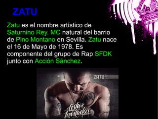 ZATU
Zatu es el nombre artístico de
Saturnino Rey. MC natural del barrio
de Pino Montano en Sevilla. Zatu nace
el 16 de Mayo de 1978. Es
componente del grupo de Rap SFDK
                        bla
junto con Acción Sánchez.
 