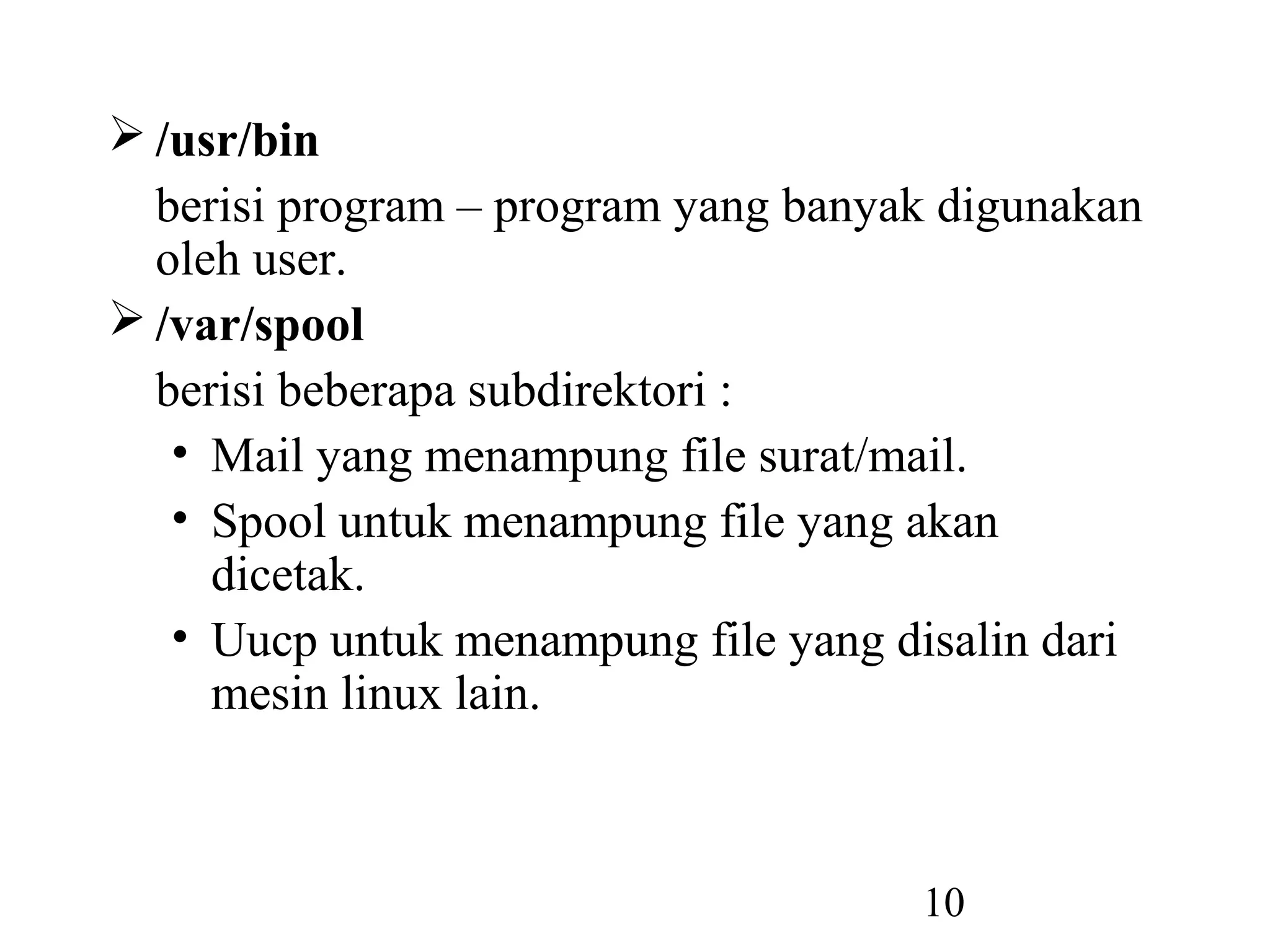  /usr/bin
  berisi program – program yang banyak digunakan
  oleh user.
 /var/spool
  berisi beberapa subdirektori :
   • Mail yang menampung file surat/mail.
   • Spool untuk menampung file yang akan
     dicetak.
   • Uucp untuk menampung file yang disalin dari
     mesin linux lain.



                                     10
 